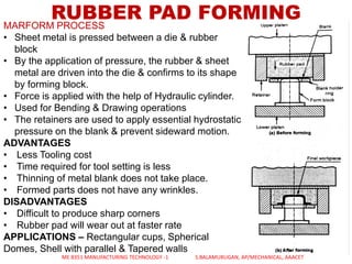 RUBBER PAD FORMINGMARFORM PROCESS
• Sheet metal is pressed between a die & rubber
block
• By the application of pressure, the rubber & sheet
metal are driven into the die & confirms to its shape
by forming block.
• Force is applied with the help of Hydraulic cylinder.
• Used for Bending & Drawing operations
• The retainers are used to apply essential hydrostatic
pressure on the blank & prevent sideward motion.
ADVANTAGES
• Less Tooling cost
• Time required for tool setting is less
• Thinning of metal blank does not take place.
• Formed parts does not have any wrinkles.
DISADVANTAGES
• Difficult to produce sharp corners
• Rubber pad will wear out at faster rate
APPLICATIONS – Rectangular cups, Spherical
Domes, Shell with parallel & Tapered walls
ME 8351 MANUFACTURING TECHNOLOGY -1 S.BALAMURUGAN, AP/MECHANICAL, AAACET
 