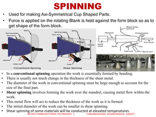 SPINNING
• Used for making Axi-Symmetrical Cup Shaped Parts.
• Force is applied on the rotating Blank is held against the form block so as to
get shape of the form block.
• In a conventional spinning operation the work is essentially formed by bending.
• There is usually not much change in the thickness of the sheet metal.
• The diameter of the work in conventional spinning must be large enough to account for the
size of the final part.
• Shear spinning involves forming the work over the mandrel, causing metal flow within the
work.
• This metal flow will act to reduce the thickness of the work as it is formed.
• The initial diameter of the work can be smaller in shear spinning.
• Shear spinning of some materials will be conducted at elevated temperatures.
ME 8351 MANUFACTURING TECHNOLOGY -1 S.BALAMURUGAN, AP/MECHANICAL, AAACET
 