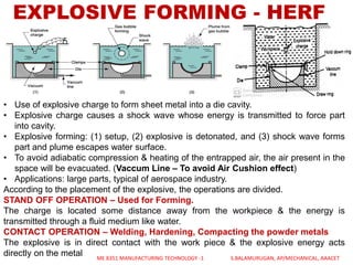EXPLOSIVE FORMING - HERF
• Use of explosive charge to form sheet metal into a die cavity.
• Explosive charge causes a shock wave whose energy is transmitted to force part
into cavity.
• Explosive forming: (1) setup, (2) explosive is detonated, and (3) shock wave forms
part and plume escapes water surface.
• To avoid adiabatic compression & heating of the entrapped air, the air present in the
space will be evacuated. (Vaccum Line – To avoid Air Cushion effect)
• Applications: large parts, typical of aerospace industry.
According to the placement of the explosive, the operations are divided.
STAND OFF OPERATION – Used for Forming.
The charge is located some distance away from the workpiece & the energy is
transmitted through a fluid medium like water.
CONTACT OPERATION – Welding, Hardening, Compacting the powder metals
The explosive is in direct contact with the work piece & the explosive energy acts
directly on the metal ME 8351 MANUFACTURING TECHNOLOGY -1 S.BALAMURUGAN, AP/MECHANICAL, AAACET
 