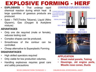 • EXPLOSIVES – That undergo rapid
chemical reaction during which heat &
large quantities of gaseous products are
produced.
• Solid – TNT(Trinitro Toluene), Liquid (Nitro
Glycerin), Gas (Oxygen & Acetylene
mixture)
ADVANTAGES
• Only one die required (male or female),
reduces tooling cost
• Complex shapes can be produced.
• Smoothness of the contour can be
controlled.
• Cheap alternative to Superplastic Forming
DISADVANTAGES
• High skilled operators required
• Only viable for low production volumes.
• Handling explosives requires great care
and safety precautions
EXPLOSIVE FORMING - HERF
ME 8351 MANUFACTURING TECHNOLOGY -1 S.BALAMURUGAN, AP/MECHANICAL, AAACET
APPLICATION
• Sheet metal panels, Tubing
• Housings, Jet engine parts,
Missile nose cones, Ducts
 