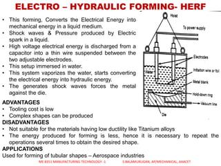 ELECTRO – HYDRAULIC FORMING- HERF
• This forming, Converts the Electrical Energy into
mechanical energy in a liquid medium.
• Shock waves & Pressure produced by Electric
spark in a liquid.
• High voltage electrical energy is discharged from a
capacitor into a thin wire suspended between the
two adjustable electrodes.
• This setup immersed in water.
• This system vaporizes the water, starts converting
the electrical energy into hydraulic energy.
• The generates shock waves forces the metal
against the die.
ADVANTAGES
• Tooling cost is low
• Complex shapes can be produced
DISADVANTAGES
• Not suitable for the materials having low ductility like Titanium alloys
• The energy produced for forming is less, hence it is necessary to repeat the
operations several times to obtain the desired shape.
APPLICATIONS
Used for forming of tubular shapes – Aerospace industries
ME 8351 MANUFACTURING TECHNOLOGY -1 S.BALAMURUGAN, AP/MECHANICAL, AAACET
 