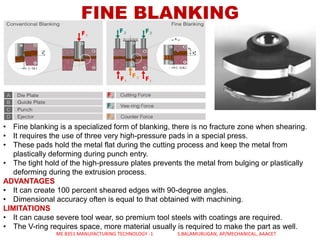 FINE BLANKING
• Fine blanking is a specialized form of blanking, there is no fracture zone when shearing.
• It requires the use of three very high-pressure pads in a special press.
• These pads hold the metal flat during the cutting process and keep the metal from
plastically deforming during punch entry.
• The tight hold of the high-pressure plates prevents the metal from bulging or plastically
deforming during the extrusion process.
ADVANTAGES
• It can create 100 percent sheared edges with 90-degree angles.
• Dimensional accuracy often is equal to that obtained with machining.
LIMITATIONS
• It can cause severe tool wear, so premium tool steels with coatings are required.
• The V-ring requires space, more material usually is required to make the part as well.
ME 8351 MANUFACTURING TECHNOLOGY -1 S.BALAMURUGAN, AP/MECHANICAL, AAACET
 