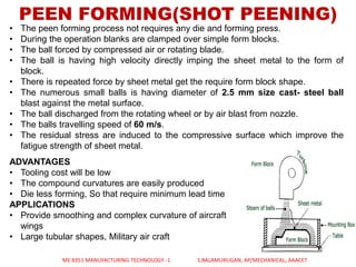 PEEN FORMING(SHOT PEENING)
• The peen forming process not requires any die and forming press.
• During the operation blanks are clamped over simple form blocks.
• The ball forced by compressed air or rotating blade.
• The ball is having high velocity directly imping the sheet metal to the form of
block.
• There is repeated force by sheet metal get the require form block shape.
• The numerous small balls is having diameter of 2.5 mm size cast- steel ball
blast against the metal surface.
• The ball discharged from the rotating wheel or by air blast from nozzle.
• The balls travelling speed of 60 m/s.
• The residual stress are induced to the compressive surface which improve the
fatigue strength of sheet metal.
ADVANTAGES
• Tooling cost will be low
• The compound curvatures are easily produced
• Die less forming, So that require minimum lead time
APPLICATIONS
• Provide smoothing and complex curvature of aircraft
wings
• Large tubular shapes, Military air craft
ME 8351 MANUFACTURING TECHNOLOGY -1 S.BALAMURUGAN, AP/MECHANICAL, AAACET
 
