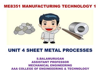 ME8351 MANUFACTURING TECHNOLOGY 1
UNIT 4 SHEET METAL PROCESSES
S.BALAMURUGAN
ASSISTANT PROFESSOR
MECHANICAL ENGINEERING
AAA COLLEGE OF ENGINEEERING & TECHNOLOGY
 
