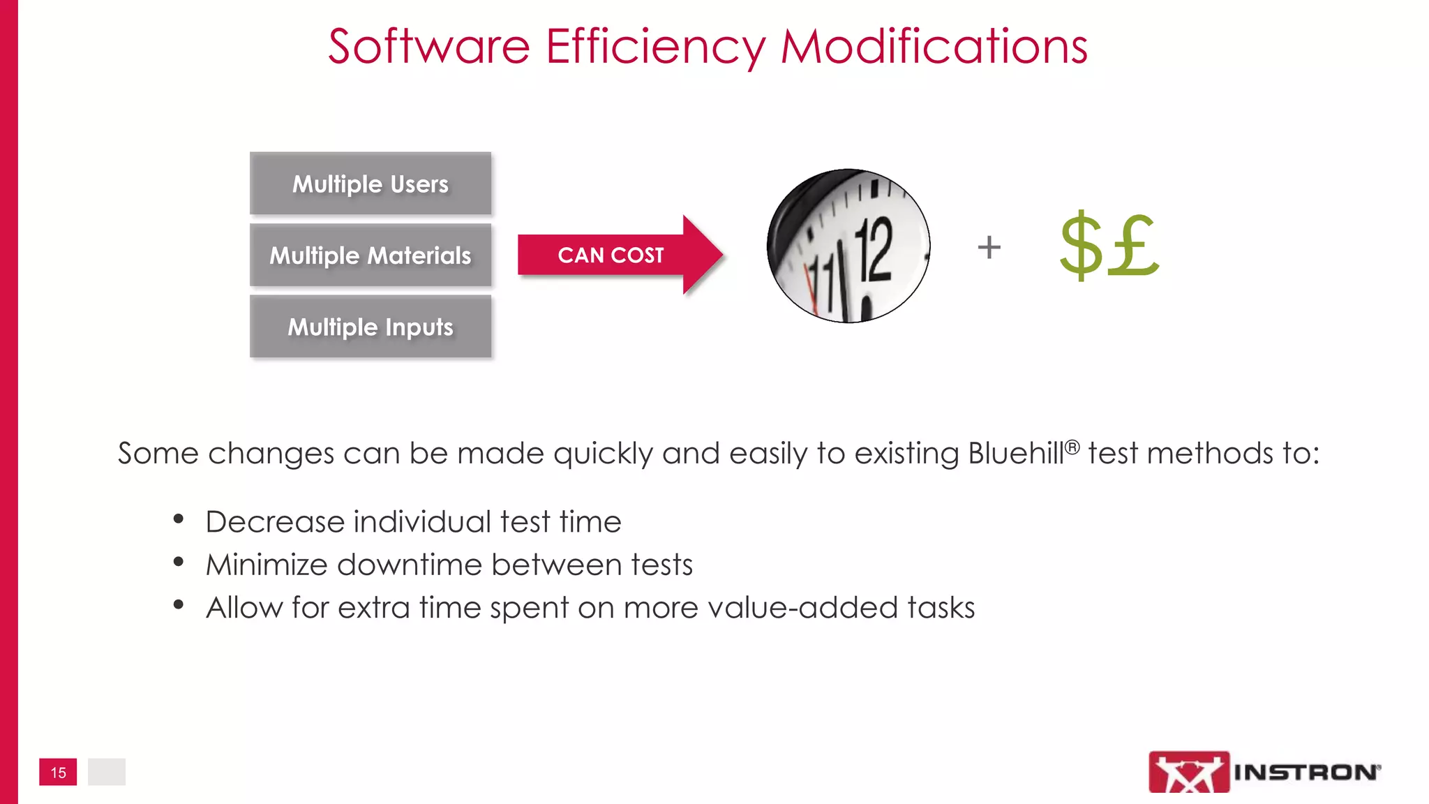 15
Software Efficiency Modifications
Multiple Users
Multiple Materials
Multiple Inputs
CAN COST
$£
Some changes can be made quickly and easily to existing Bluehill® test methods to:
• Decrease individual test time
• Minimize downtime between tests
• Allow for extra time spent on more value-added tasks
+
 