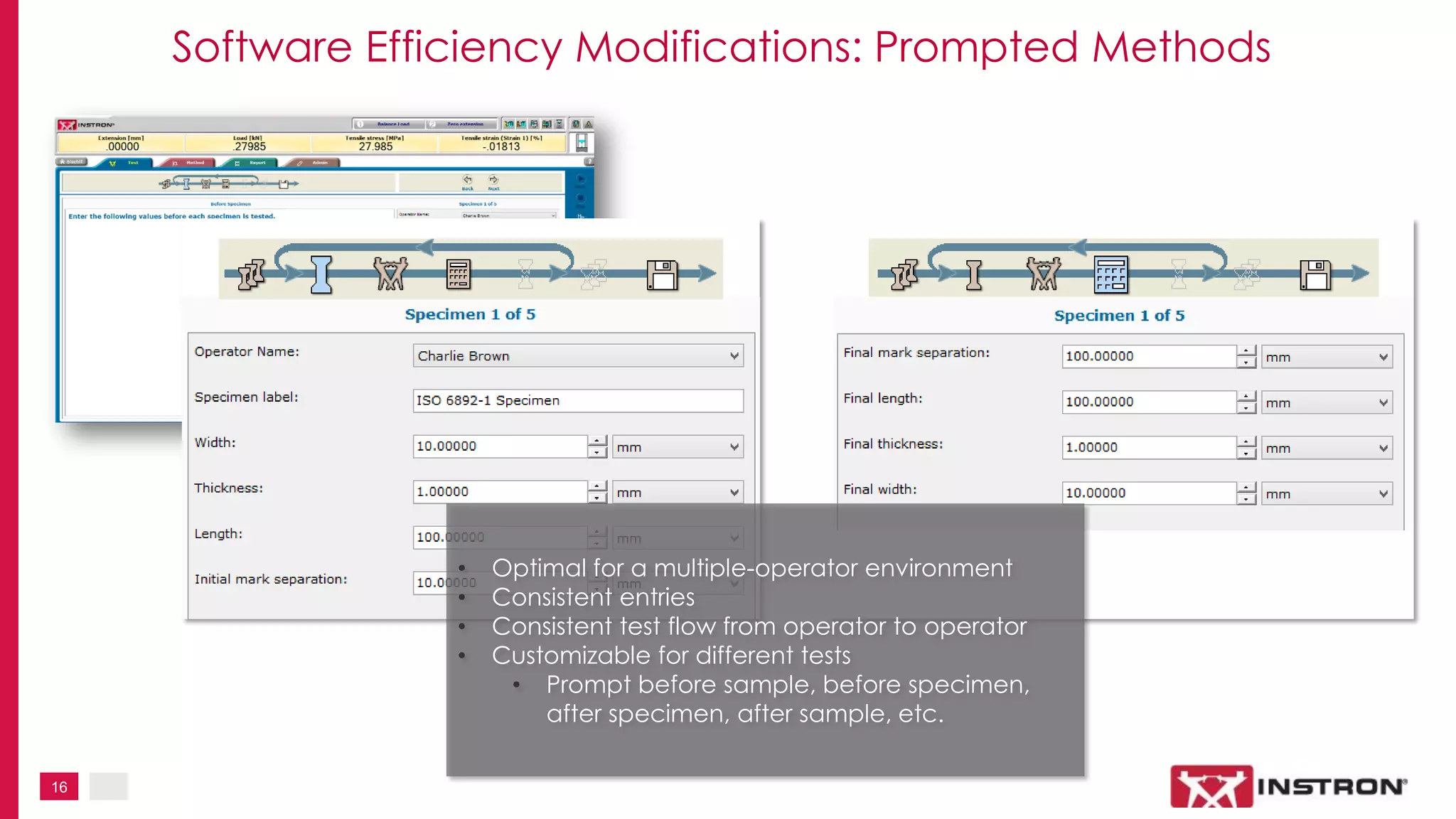 16
Software Efficiency Modifications: Prompted Methods
• Optimal for a multiple-operator environment
• Consistent entries
• Consistent test flow from operator to operator
• Customizable for different tests
• Prompt before sample, before specimen,
after specimen, after sample, etc.
 