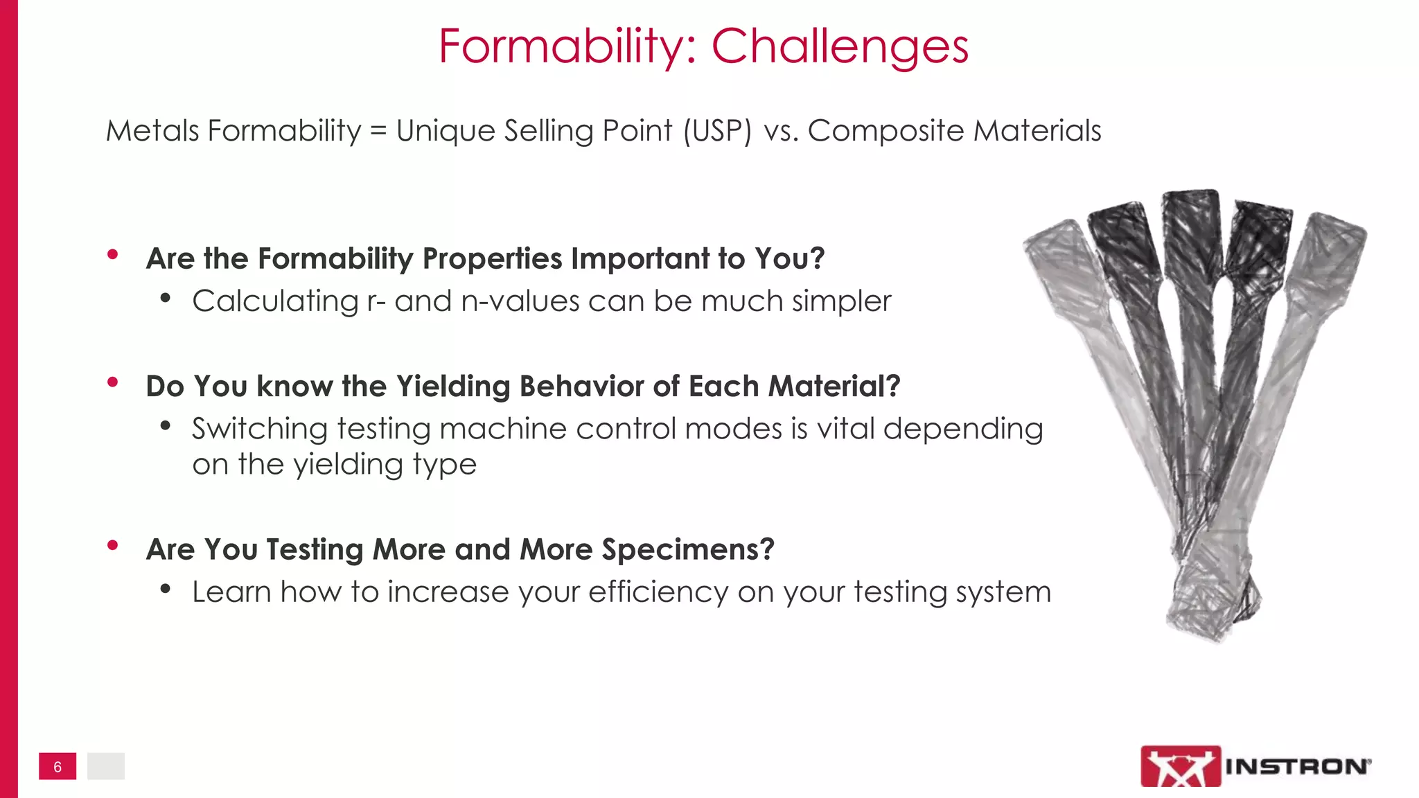 6
Formability: Challenges
Metals Formability = Unique Selling Point (USP) vs. Composite Materials
• Are the Formability Properties Important to You?
• Calculating r- and n-values can be much simpler
• Do You know the Yielding Behavior of Each Material?
• Switching testing machine control modes is vital depending
on the yielding type
• Are You Testing More and More Specimens?
• Learn how to increase your efficiency on your testing system
 