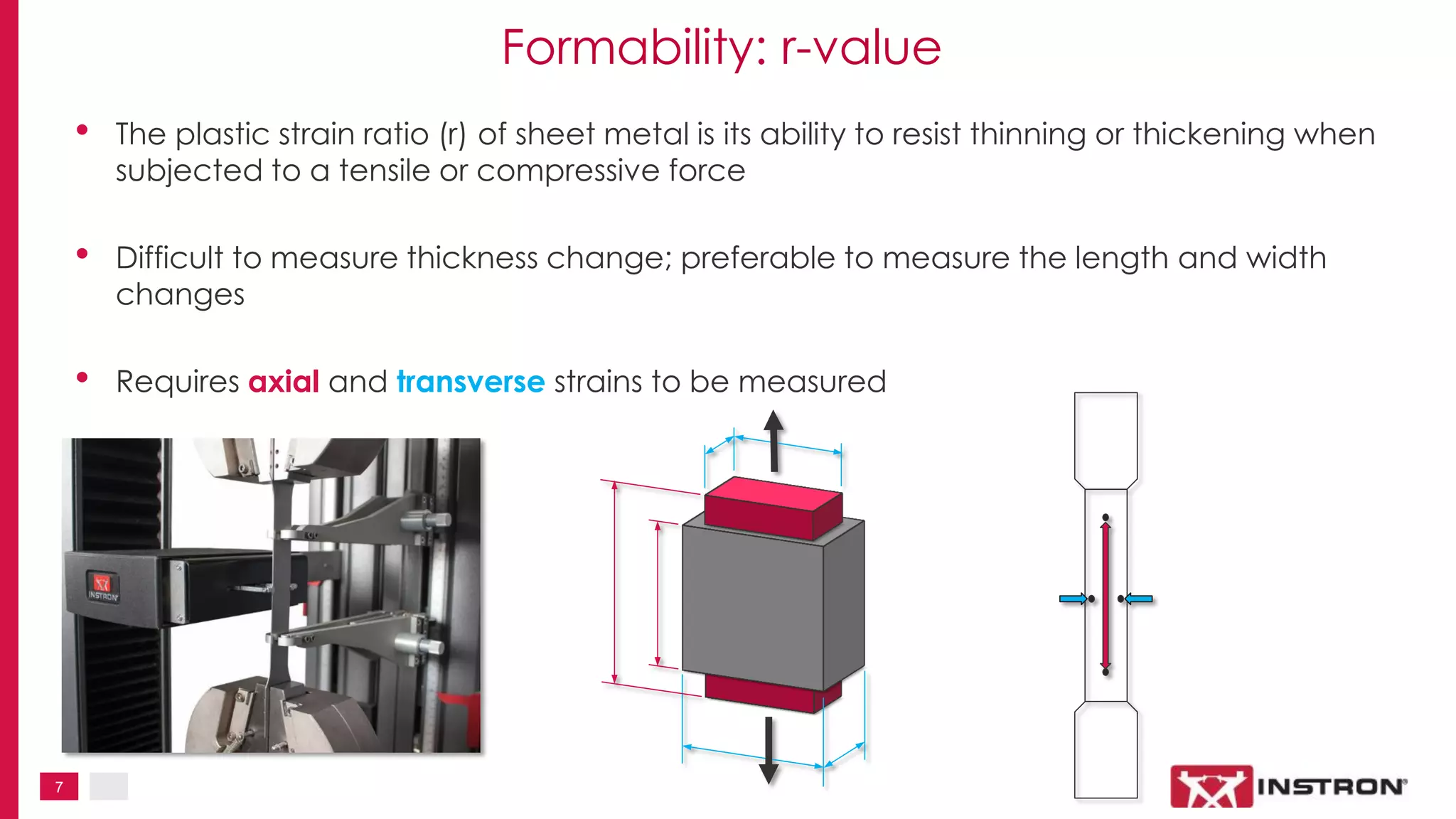 7
Formability: r-value
• The plastic strain ratio (r) of sheet metal is its ability to resist thinning or thickening when
subjected to a tensile or compressive force
• Difficult to measure thickness change; preferable to measure the length and width
changes
• Requires axial and transverse strains to be measured
 