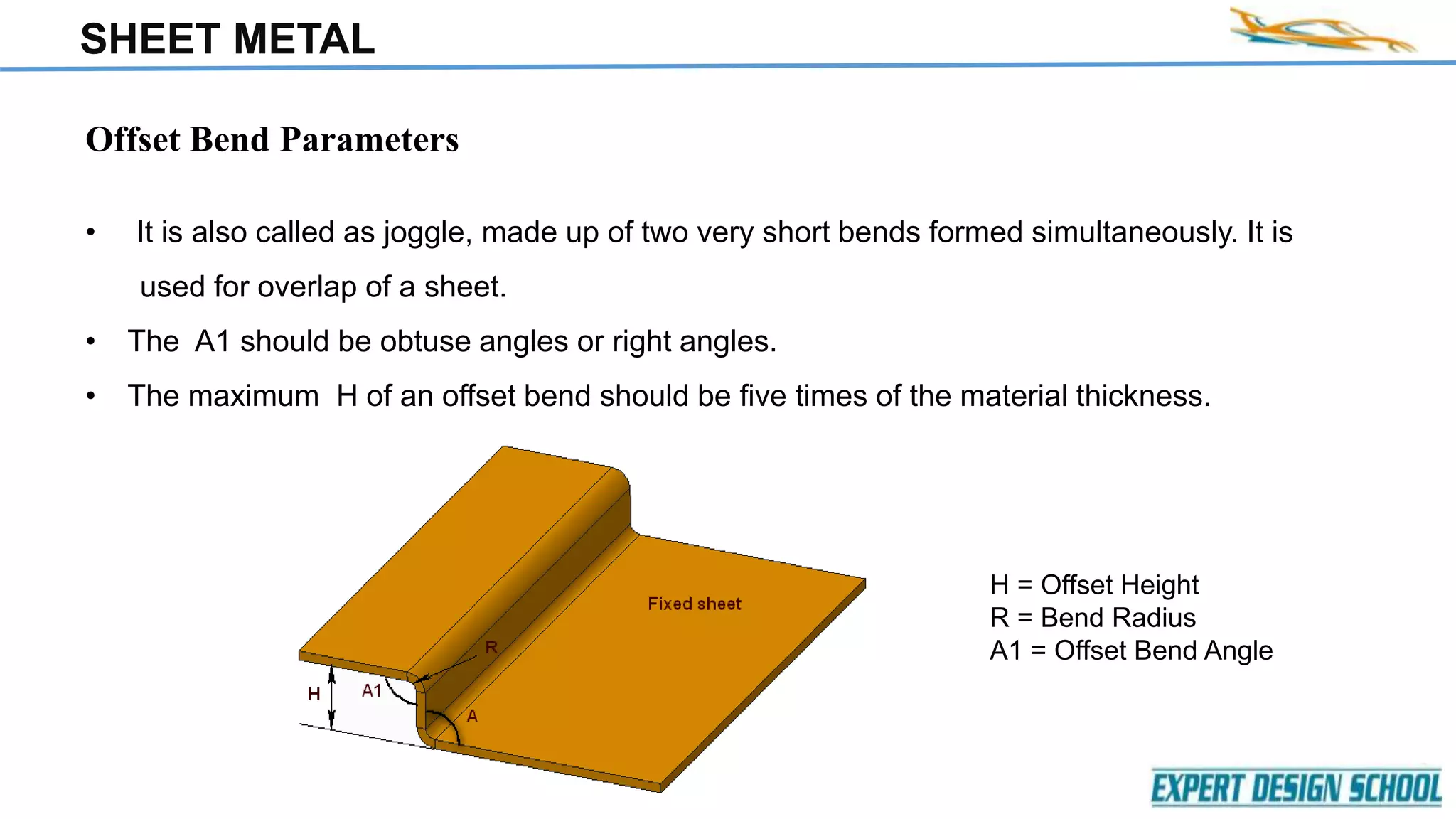 SHEET METAL
Offset Bend Parameters
• It is also called as joggle, made up of two very short bends formed simultaneously. It is
used for overlap of a sheet.
• The A1 should be obtuse angles or right angles.
• The maximum H of an offset bend should be five times of the material thickness.
H = Offset Height
R = Bend Radius
A1 = Offset Bend Angle
 