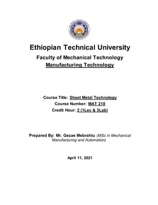 Ethiopian Technical University
Faculty of Mechanical Technology
Manufacturing Technology
Course Title: Sheet Metal Technology
Course Number: MAT 218
Credit Hour: 2 (1Lec & 3Lab)
Prepared By: Mr. Gezae Mebrahtu (MSc in Mechanical
Manufacturing and Automation)
April 11, 2021
 