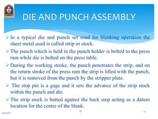 In a typical die and punch set used for blanking operation the
sheet metal used is called strip or stock.
The punch which is held in the punch holder is bolted to the press
ram while die is bolted on the press table.
During the working stroke, the punch penetrates the strip, and on
the return stroke of the press ram the strip is lifted with the punch,
but it is removed from the punch by the stripper plate.
 The stop pin is a gage and it sets the advance of the strip stock
within the punch and die.
The strip stock is butted against the back stop acting as a datum
location for the center of the blank.
DIE AND PUNCH ASSEMBLY
12/31/2016
JIT 10
 
