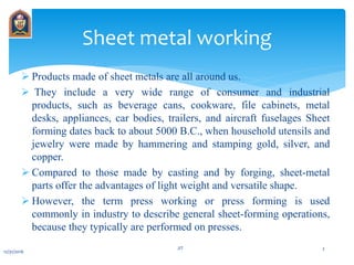  Products made of sheet metals are all around us.
 They include a very wide range of consumer and industrial
products, such as beverage cans, cookware, file cabinets, metal
desks, appliances, car bodies, trailers, and aircraft fuselages Sheet
forming dates back to about 5000 B.C., when household utensils and
jewelry were made by hammering and stamping gold, silver, and
copper.
 Compared to those made by casting and by forging, sheet-metal
parts offer the advantages of light weight and versatile shape.
 However, the term press working or press forming is used
commonly in industry to describe general sheet-forming operations,
because they typically are performed on presses.
Sheet metal working
12/31/2016
JIT 2
 