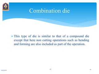 This type of die is similar to that of a compound die
except that here non cutting operations such as bending
and forming are also included as part of the operation.
Combination die
12/31/2016
JIT 20
 