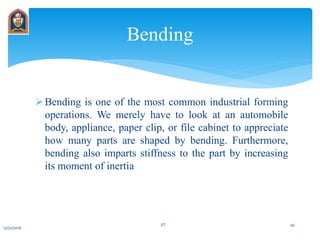Bending is one of the most common industrial forming
operations. We merely have to look at an automobile
body, appliance, paper clip, or file cabinet to appreciate
how many parts are shaped by bending. Furthermore,
bending also imparts stiffness to the part by increasing
its moment of inertia
Bending
12/31/2016
JIT 26
 