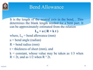 It is the length of the neutral axis in the bend, . This
determines the blank length needed for a bent part. It
can be approximately estimated from the relation
Lb = a ( R + k t )
where, Lb = bend allowance (mm)
a = bend angle (radian)
R = bend radius (mm)
t = thickness of sheet (mm), and
k = constant, whose value may be taken as 1/3 when
R < 2t, and as 1/2 when R ³ 2t.
Bend Allowance
12/31/2016
JIT 28
 