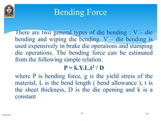 There are two general types of die bending : V – die
bending and wiping die bending. V – die bending is
used expensively in brake die operations and stamping
die operations. The bending force can be estimated
from the following simple relation.
P = k.Y.L.t2 / D
where P is bending force, g is the yield stress of the
material, L is the bend length ( bend allowance ), t is
the sheet thickness, D is the die opening and k is a
constant
Bending Force
12/31/2016
JIT 29
 
