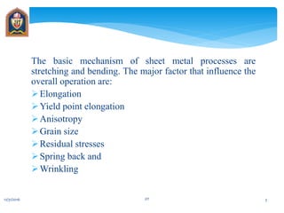 The basic mechanism of sheet metal processes are
stretching and bending. The major factor that influence the
overall operation are:
Elongation
Yield point elongation
Anisotropy
Grain size
Residual stresses
Spring back and
Wrinkling
12/31/2016 JIT 3
 