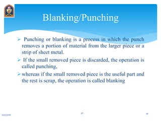  Punching or blanking is a process in which the punch
removes a portion of material from the larger piece or a
strip of sheet metal.
 If the small removed piece is discarded, the operation is
called punching,
whereas if the small removed piece is the useful part and
the rest is scrap, the operation is called blanking
Blanking/Punching
12/31/2016
JIT 30
 