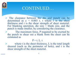  The clearance between the die and punch can be
determined as c = 0.003 t. t where t is the sheet
thickness and t is the shear strength of sheet material.
For blanking operation, die size = blank size, and the
punch is made smaller, by considering the clearance.
 The maximum force, P required to be exerted by
the punch to shear out a blank from the sheet can be
estimated as
P = t. L. t
 where t is the sheet thickness, L is the total length
sheared (such as the perimeter of hole), and t is the
shear strength of the sheet material.
CONTINUED…
12/31/2016
JIT 31
 