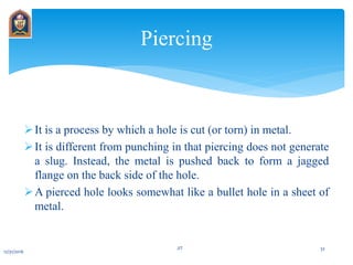 It is a process by which a hole is cut (or torn) in metal.
It is different from punching in that piercing does not generate
a slug. Instead, the metal is pushed back to form a jagged
flange on the back side of the hole.
A pierced hole looks somewhat like a bullet hole in a sheet of
metal.
Piercing
12/31/2016
JIT 32
 