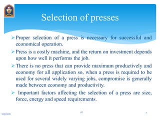Proper selection of a press is necessary for successful and
economical operation.
Press is a costly machine, and the return on investment depends
upon how well it performs the job.
There is no press that can provide maximum productively and
economy for all application so, when a press is required to be
used for several widely varying jobs, compromise is generally
made between economy and productivity.
 Important factors affecting the selection of a press are size,
force, energy and speed requirements.
Selection of presses
12/31/2016
JIT 7
 