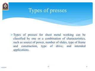 Types of presses for sheet metal working can be
classified by one or a combination of characteristics,
such as source of power, number of slides, type of frame
and construction, type of drive, and intended
applications.
Types of presses
12/31/2016
JIT 8
 