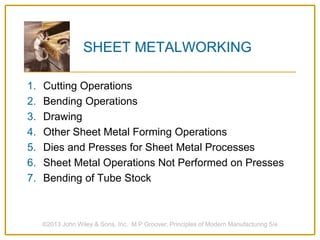 ©2013 John Wiley & Sons, Inc. M P Groover, Principles of Modern Manufacturing 5/e
SHEET METALWORKING
1. Cutting Operations
2. Bending Operations
3. Drawing
4. Other Sheet Metal Forming Operations
5. Dies and Presses for Sheet Metal Processes
6. Sheet Metal Operations Not Performed on Presses
7. Bending of Tube Stock
 