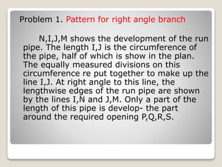 Problem 1. Pattern for right angle branch
N,I,J,M shows the development of the run
pipe. The length I,J is the circumference of
the pipe, half of which is show in the plan.
The equally measured divisions on this
circumference re put together to make up the
line I,J. At right angle to this line, the
lengthwise edges of the run pipe are shown
by the lines I,N and J,M. Only a part of the
length of this pipe is develop- the part
around the required opening P,Q,R,S.
 