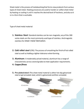 3
Sheet metal is the process of metalworking that forms new products fromvarious
types of sheet metal. Heating processes areused to harden or soften sheet metal
by heating or cooling it until it reaches the desired level of hardness, and also so it
is in a form that is workable.
Type of sheet metal material:
1. Stainless Steel: Standard stainless can be non-magnetic; any of the 300
series steels are the mostcommonly used type of stainless. And magnetic
stainless for sheet metal fabrication.
2. Cold rolled steel (CRS): The process of smoothing the finish of hot rolled
steel as well as holding a tighter tolerance when forming.
3. Aluminum: A moderately-priced material, aluminum has a range of
characteristics across severalgrades to meet application requirements.
4. Copper/Brass
5. Pre-plated steel:This sheet metal material is either hot-dip galvanized
steel or gal annealed steel, which is galvanized and then annealed.
 