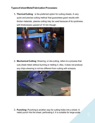 5
Typesof sheetMetalFabrication Processes:
1. Thermal Cutting: is the preferred option for cutting sheets. A very
quick and precise cutting method that guarantees good results with
thicker materials, plasma cutting may be used because of its quickness.
with thicknesses upward of 10 mm though.
2. Mechanical Cutting: Shearing, or die-cutting, refers to a process that
cuts sheet metal without burning or melting it. Also, it does not produce
any chips shearing is not too different from cutting with scissors.
3. Punching: Punching is another way for cutting holes into a sheet. A
metal punch hits the sheet, perforating it. It is suitable for large-scale
 