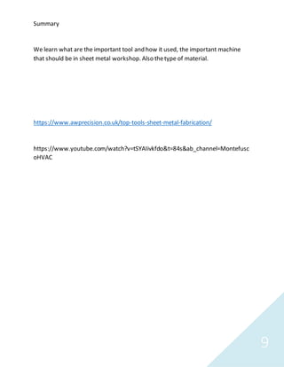 9
Summary
We learn what are the important tool and how it used, the important machine
that should be in sheet metal workshop. Also thetype of material.
https://www.awprecision.co.uk/top-tools-sheet-metal-fabrication/
https://www.youtube.com/watch?v=tSYAIivkfdo&t=84s&ab_channel=Montefusc
oHVAC
 