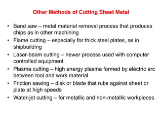 Other Methods of Cutting Sheet Metal

• Band saw – metal material removal process that produces
  chips as in other machining
• Flame cutting – especially for thick steel plates, as in
  shipbuilding
• Laser-beam cutting – newer process used with computer
  controlled equipment
• Plasma cutting – high energy plasma formed by electric arc
  between tool and work material
• Friction sawing – disk or blade that rubs against sheet or
  plate at high speeds
• Water-jet cutting – for metallic and non-metallic workpieces
 