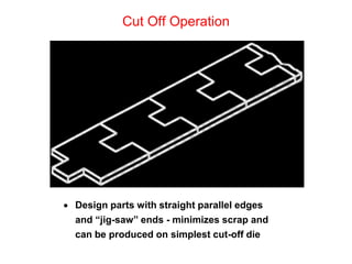 Cut Off Operation




 Design parts with straight parallel edges
  and “jig-saw” ends - minimizes scrap and
  can be produced on simplest cut-off die
 