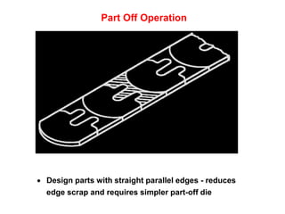 Part Off Operation




 Design parts with straight parallel edges - reduces
  edge scrap and requires simpler part-off die
 