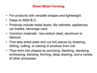 Sheet Metal Forming

• For products with versatile shapes and lightweight
• Dates to 5000 B.C.
• Products include metal desks, file cabinets, appliances,
  car bodies, beverage cans
• Common materials: low-carbon steel, aluminum or
  titanium
• First take sheet plate and cut into pieces by shearing,
  slitting, cutting, or sawing or produce from coil
• Then form into shapes by punching, blanking, stamping,
  embossing, bending, forming, deep drawing, and a variety
  of other processes
 