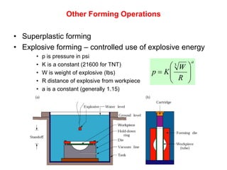 Other Forming Operations

• Superplastic forming
• Explosive forming – controlled use of explosive energy
      •   p is pressure in psi
                                                                a
      •   K is a constant (21600 for TNT)                W
                                                        3
      •   W is weight of explosive (lbs)           p  K   
                                                         R 
      •   R distance of explosive from workpiece           
      •   a is a constant (generally 1.15)
 