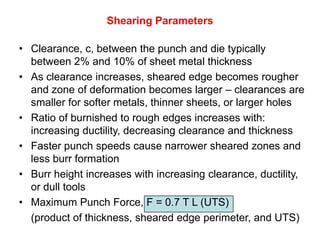 Shearing Parameters

• Clearance, c, between the punch and die typically
  between 2% and 10% of sheet metal thickness
• As clearance increases, sheared edge becomes rougher
  and zone of deformation becomes larger – clearances are
  smaller for softer metals, thinner sheets, or larger holes
• Ratio of burnished to rough edges increases with:
  increasing ductility, decreasing clearance and thickness
• Faster punch speeds cause narrower sheared zones and
  less burr formation
• Burr height increases with increasing clearance, ductility,
  or dull tools
• Maximum Punch Force, F = 0.7 T L (UTS)
  (product of thickness, sheared edge perimeter, and UTS)
 