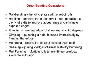 Other Bending Operations
• Roll-bending – bending plates with a set of rolls
• Beading – bending the periphery of sheet metal into a
cavity of a die to improve appearance and eliminate
exposed edges
• Flanging – bending edges of sheet metal to 90 degrees
• Dimpling – punching a hole, followed immediately by
flanging the edges
• Hemming – folding the edge of a sheet over itself
• Seaming – joining 2 edges of sheet metal by hemming
• Roll Forming – Multiple rolls to form linear products
similar to extrusion
 