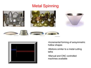 Metal Spinning
•Incremental forming of axisymmetric
hollow shapes
•Motions similar to a metal cutting
lathe
•Manual and CNC controlled
machines available
 