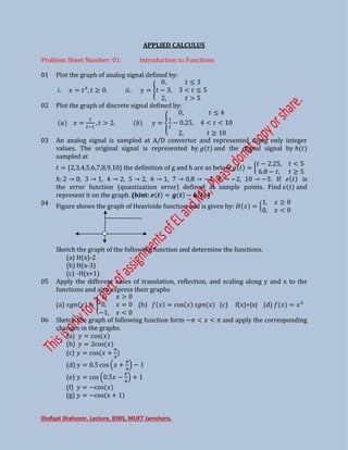 Shafqat Shahzoor, Lecture, BSRS, MUET Jamshoro.
APPLIED CALCULUS
Problem Sheet Number: 01: Introduction to Functions
01 Plot the graph of analog signal defined by:
�. = , . ��. = {
,
− , <
, >
02 Plot the graph of discrete signal defined by:
=
�−
, > . = {
,
�
− . , < <
,
03 An analog signal is sampled at A/D convertor and represented using only integer
values. The original signal is represented by and the digital signal by ℎ
sampled at
= { , , , , , , , , } the definition of g and h are as below = {
− . , <
. − ,
ℎ: → , → , → , → , → , → , → − , → − , → − . If is
the error function (quantization error) defined at sample points. Find and
represent it on the graph. (hint: � � = � − � .)
04 Figure shows the graph of Heaviside function and is given by: = {
,
, <
Sketch the graph of the following function and determine the functions.
(a) H(x)-2
(b) H(x-3)
(c) -H(x+1)
05 Apply the different cases of translation, reflection, and scaling along y and x to the
functions and also express their graphs
(a) � = {
, >
, =
− , <
(b) = cos � (c) f(x)=|x| (d) =
06 Sketch the graph of following function form −� < < � and apply the corresponding
changes in the graphs.
(a) = cos
(b) = cos
(c) = cos +
�
(d) = . cos +
�
−
(e) = cos . −
�
+
(f) = −cos
(g) = −cos x +
 
