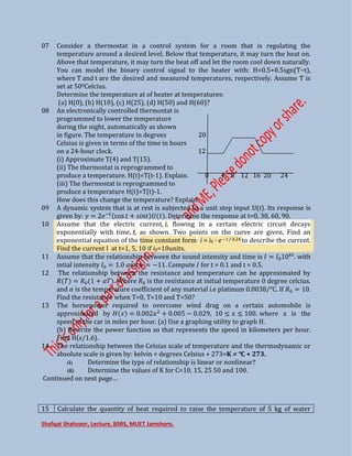 Shafqat Shahzoor, Lecture, BSRS, MUET Jamshoro.
07 Consider a thermostat in a control system for a room that is regulating the
temperature around a desired level. Below that temperature, it may turn the heat on.
Above that temperature, it may turn the heat off and let the room cool down naturally.
You can model the binary control signal to the heater with: H=0.5+0.5sgn(T−t),
where T and t are the desired and measured temperatures, respectively. Assume T is
set at 500Celcius.
Determine the temperature at of heater at temperatures:
(a) H(0), (b) H(10), (c) H(25), (d) H(50) and H(60)?
08 An electronically controlled thermostat is
programmed to lower the temperature
during the night, automatically as shown
in figure. The temperature in degrees 20
Celsius is given in terms of the time in hours
on a 24-hour clock. 12
(i) Approximate T(4) and T(15).
(ii) The thermostat is reprogrammed to
produce a temperature. H(t)=T(t-1). Explain. 0 4 8 12 16 20 24
(iii) The thermostat is reprogrammed to
produce a temperature H(t)=T(t)-1.
How does this change the temperature? Explain.
09 A dynamic system that is at rest is subjected to a unit step input U(t). Its response is
given by: = −�
cos + �� . Determine the response at t=0, 30, 60, 90.
10 Assume that the electric current, i, flowing in a certain electric circuit decays
exponentially with time, t, as shown. Two points on the curve are given. Find an
exponential equation of the time constant form: i = i0 · e − t / 0.24 to describe the current.
Find the current I at t=1, 5, 10 if i0=10units.
11 Assume that the relationship between the sound intensity and time is = ��
. with
intial intensity = . � � = − . Compute for t = 0.1 and t = 0.5.
12 The relationship between the resistance and temperature can be approximated by
� = � + � . Where � is the resistance at initial temperature 0 degree celcius.
and � is the temperature coefficient of any material i.e platinum 0.0038/°C. If � = .
Find the resistance when T=0, T=10 and T=50?
13 The horsepower required to overcome wind drag on a certain automobile is
approximated by = . + . − . , . where x is the
speed of the car in miles per hour. (a) Use a graphing utility to graph H.
(b) Rewrite the power function so that represents the speed in kilometers per hour.
Find H(x/1.6).
14 The relationship between the Celsius scale of temperature and the thermodynamic or
absolute scale is given by: kelvin = degrees Celsius + 273=K = °C + 273.
(i) Determine the type of relationship is linear or nonlinear?
(ii) Determine the values of K for C=10, 15, 25 50 and 100.
Continued on next page…
15 Calculate the quantity of heat required to raise the temperature of 5 kg of water
 