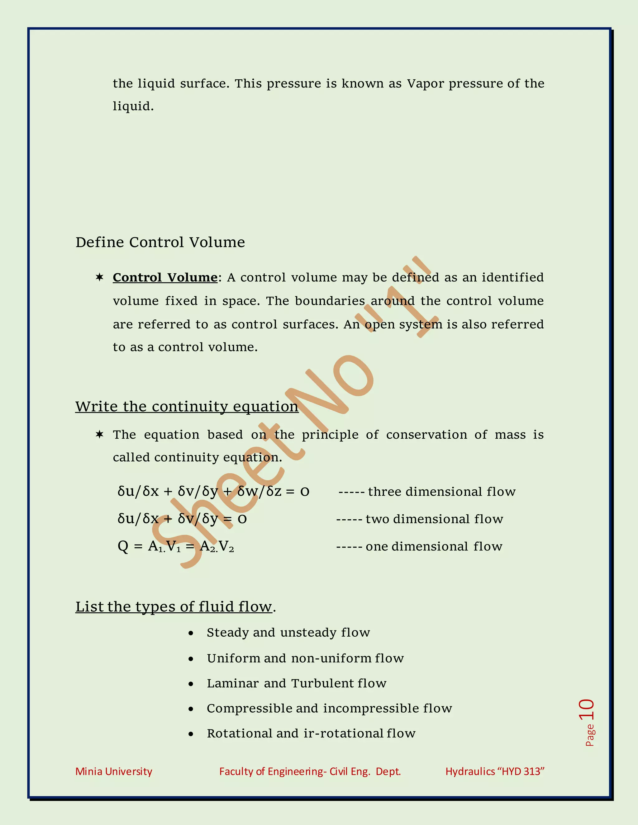 Minia University Faculty of Engineering- Civil Eng. Dept. Hydraulics“HYD 313”
Page
10
the liquid surface. This pressure is known as Vapor pressure of the
liquid.
Define Control Volume
 Control Volume: A control volume may be defined as an identified
volume fixed in space. The boundaries around the control volume
are referred to as control surfaces. An open system is also referred
to as a control volume.
Write the continuity equation
 The equation based on the principle of conservation of mass is
called continuity equation.
δu/δx + δv/δy + δw/δz = 0 ----- three dimensional flow
δu/δx + δv/δy = 0 ----- two dimensional flow
Q = A1.V1 = A2.V2 ----- one dimensional flow
List the types of fluid flow.
 Steady and unsteady flow
 Uniform and non-uniform flow
 Laminar and Turbulent flow
 Compressible and incompressible flow
 Rotational and ir-rotational flow
 
