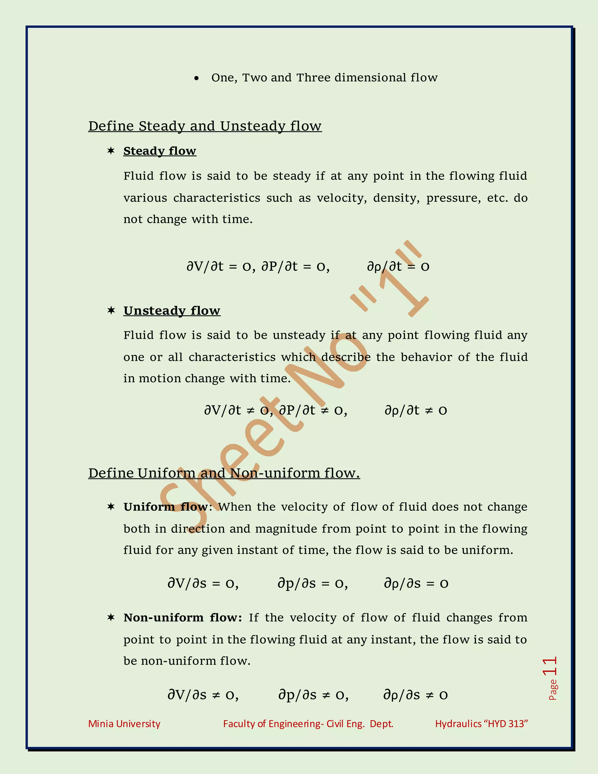 Minia University Faculty of Engineering- Civil Eng. Dept. Hydraulics“HYD 313”
Page
11
 One, Two and Three dimensional flow
Define Steady and Unsteady flow
 Steady flow
Fluid flow is said to be steady if at any point in the flowing fluid
various characteristics such as velocity, density, pressure, etc. do
not change with time.
∂V/∂t = 0, ∂P/∂t = 0, ∂ρ/∂t = 0
 Unsteady flow
Fluid flow is said to be unsteady if at any point flowing fluid any
one or all characteristics which describe the behavior of the fluid
in motion change with time.
∂V/∂t ≠ 0, ∂P/∂t ≠ 0, ∂ρ/∂t ≠ 0
Define Uniform and Non-uniform flow.
 Uniform flow: When the velocity of flow of fluid does not change
both in direction and magnitude from point to point in the flowing
fluid for any given instant of time, the flow is said to be uniform.
∂V/∂s = 0, ∂p/∂s = 0, ∂ρ/∂s = 0
 Non-uniform flow: If the velocity of flow of fluid changes from
point to point in the flowing fluid at any instant, the flow is said to
be non-uniform flow.
∂V/∂s ≠ 0, ∂p/∂s ≠ 0, ∂ρ/∂s ≠ 0
 