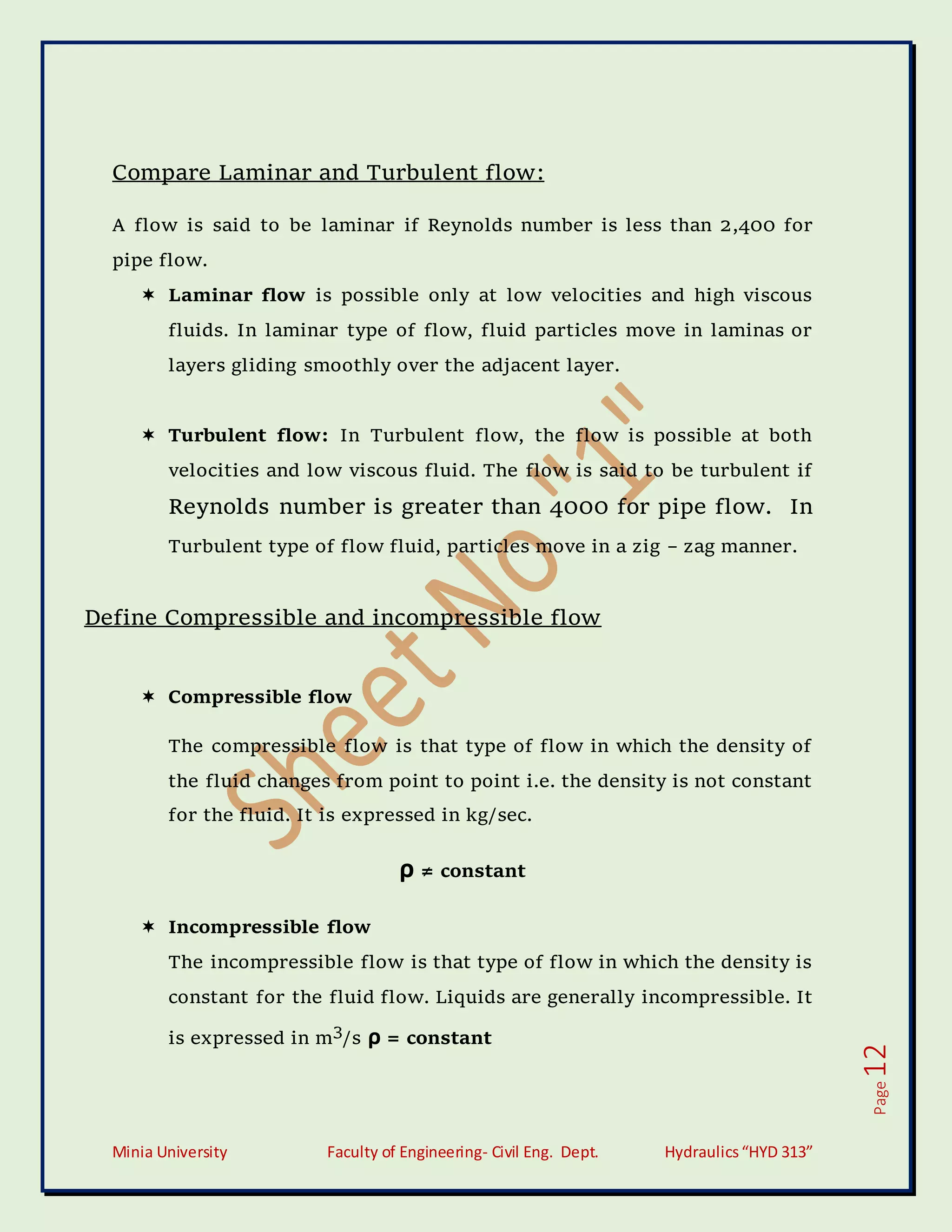 Minia University Faculty of Engineering- Civil Eng. Dept. Hydraulics“HYD 313”
Page
12
Compare Laminar and Turbulent flow:
A flow is said to be laminar if Reynolds number is less than 2,400 for
pipe flow.
 Laminar flow is possible only at low velocities and high viscous
fluids. In laminar type of flow, fluid particles move in laminas or
layers gliding smoothly over the adjacent layer.
 Turbulent flow: In Turbulent flow, the flow is possible at both
velocities and low viscous fluid. The flow is said to be turbulent if
Reynolds number is greater than 4000 for pipe flow. In
Turbulent type of flow fluid, particles move in a zig – zag manner.
Define Compressible and incompressible flow
 Compressible flow
The compressible flow is that type of flow in which the density of
the fluid changes from point to point i.e. the density is not constant
for the fluid. It is expressed in kg/sec.
ρ ≠ constant
 Incompressible flow
The incompressible flow is that type of flow in which the density is
constant for the fluid flow. Liquids are generally incompressible. It
is expressed in m3
/s ρ = constant
 