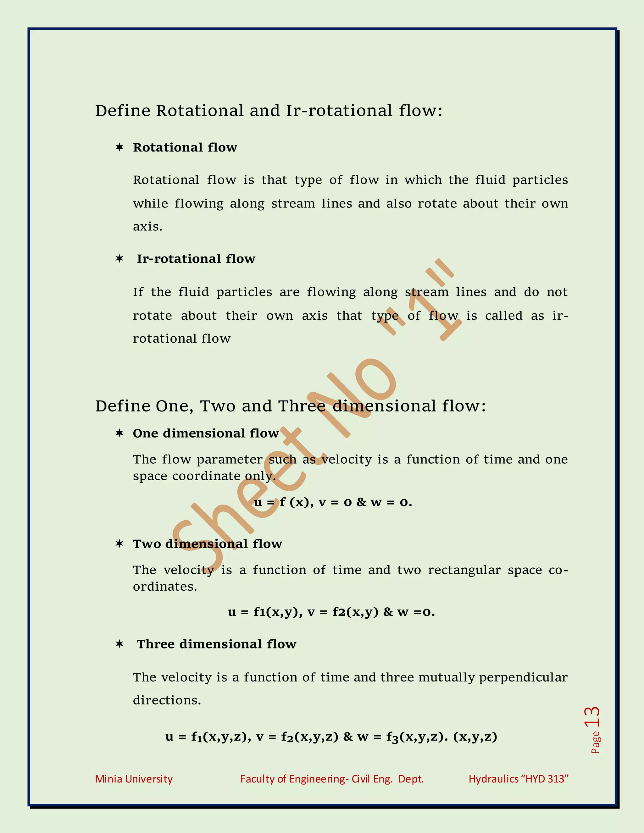 Minia University Faculty of Engineering- Civil Eng. Dept. Hydraulics“HYD 313”
Page
13
Define Rotational and Ir-rotational flow:
 Rotational flow
Rotational flow is that type of flow in which the fluid particles
while flowing along stream lines and also rotate about their own
axis.
 Ir-rotational flow
If the fluid particles are flowing along stream lines and do not
rotate about their own axis that type of flow is called as ir-
rotational flow
Define One, Two and Three dimensional flow:
 One dimensional flow
The flow parameter such as velocity is a function of time and one
space coordinate only.
u = f (x), v = 0 & w = 0.
 Two dimensional flow
The velocity is a function of time and two rectangular space co-
ordinates.
u = f1(x,y), v = f2(x,y) & w =0.
 Three dimensional flow
The velocity is a function of time and three mutually perpendicular
directions.
u = f1(x,y,z), v = f2(x,y,z) & w = f3(x,y,z). (x,y,z)
 