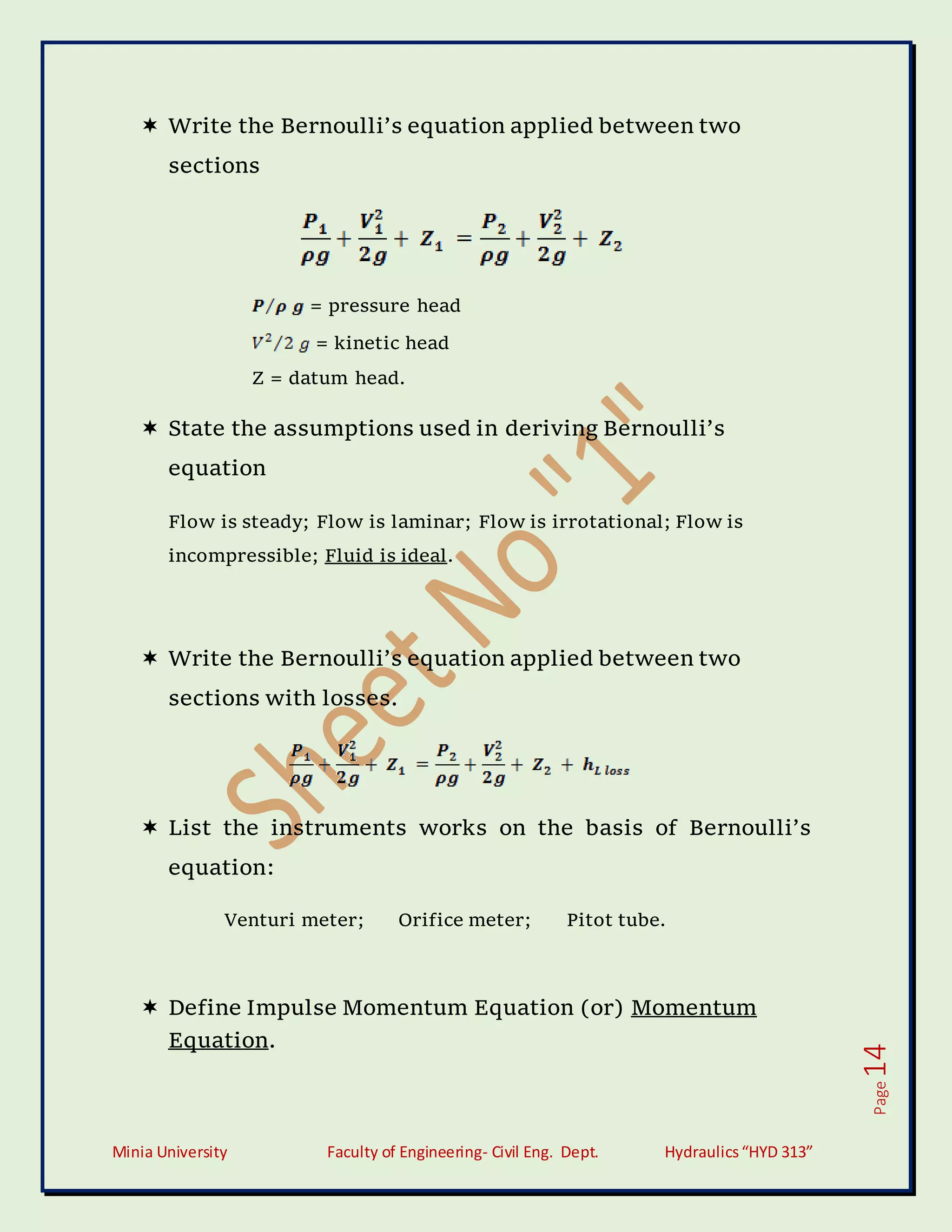 Minia University Faculty of Engineering- Civil Eng. Dept. Hydraulics“HYD 313”
Page
14
 Write the Bernoulli’s equation applied between two
sections
= pressure head
= kinetic head
Z = datum head.
 State the assumptions used in deriving Bernoulli’s
equation
Flow is steady; Flow is laminar; Flow is irrotational; Flow is
incompressible; Fluid is ideal.
 Write the Bernoulli’s equation applied between two
sections with losses.
 List the instruments works on the basis of Bernoulli’s
equation:
Venturi meter; Orifice meter; Pitot tube.
 Define Impulse Momentum Equation (or) Momentum
Equation.
 