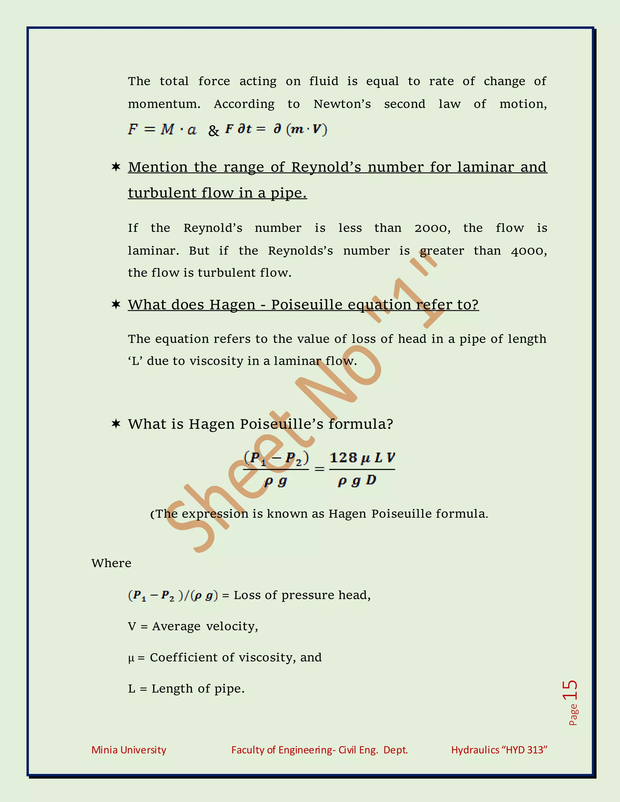 Minia University Faculty of Engineering- Civil Eng. Dept. Hydraulics“HYD 313”
Page
15
The total force acting on fluid is equal to rate of change of
momentum. According to Newton’s second law of motion,
&
 Mention the range of Reynold’s number for laminar and
turbulent flow in a pipe.
If the Reynold’s number is less than 2000, the flow is
laminar. But if the Reynolds’s number is greater than 4000,
the flow is turbulent flow.
 What does Hagen - Poiseuille equation refer to?
The equation refers to the value of loss of head in a pipe of length
‘L’ due to viscosity in a laminar flow.
 What is Hagen Poiseuille’s formula?
(The expression is known as Hagen Poiseuille formula.
Where
= Loss of pressure head,
V = Average velocity,
µ = Coefficient of viscosity, and
L = Length of pipe.
 