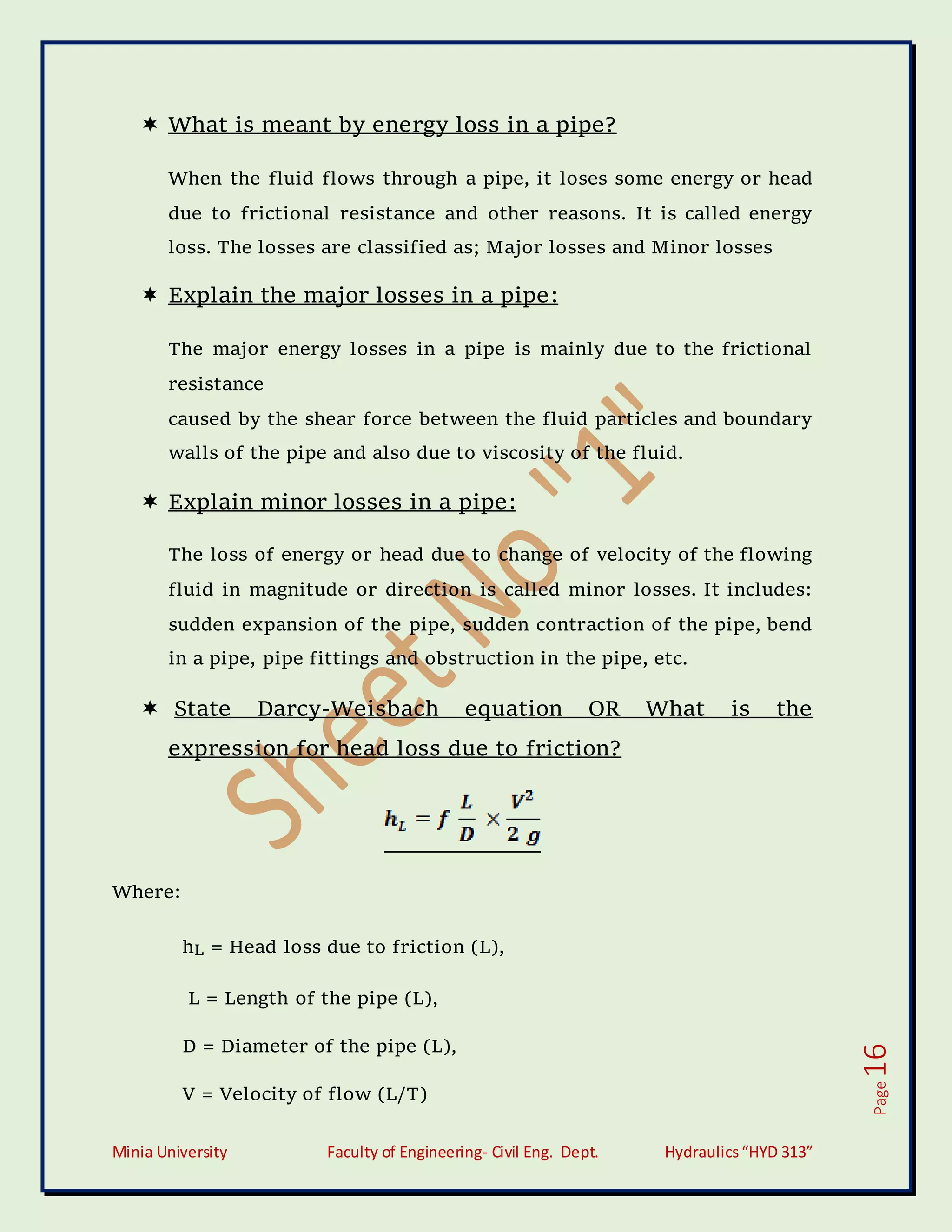 Minia University Faculty of Engineering- Civil Eng. Dept. Hydraulics“HYD 313”
Page
16
 What is meant by energy loss in a pipe?
When the fluid flows through a pipe, it loses some energy or head
due to frictional resistance and other reasons. It is called energy
loss. The losses are classified as; Major losses and Minor losses
 Explain the major losses in a pipe:
The major energy losses in a pipe is mainly due to the frictional
resistance
caused by the shear force between the fluid particles and boundary
walls of the pipe and also due to viscosity of the fluid.
 Explain minor losses in a pipe:
The loss of energy or head due to change of velocity of the flowing
fluid in magnitude or direction is called minor losses. It includes:
sudden expansion of the pipe, sudden contraction of the pipe, bend
in a pipe, pipe fittings and obstruction in the pipe, etc.
 State Darcy-Weisbach equation OR What is the
expression for head loss due to friction?
Where:
hL = Head loss due to friction (L),
L = Length of the pipe (L),
D = Diameter of the pipe (L),
V = Velocity of flow (L/T)
 
