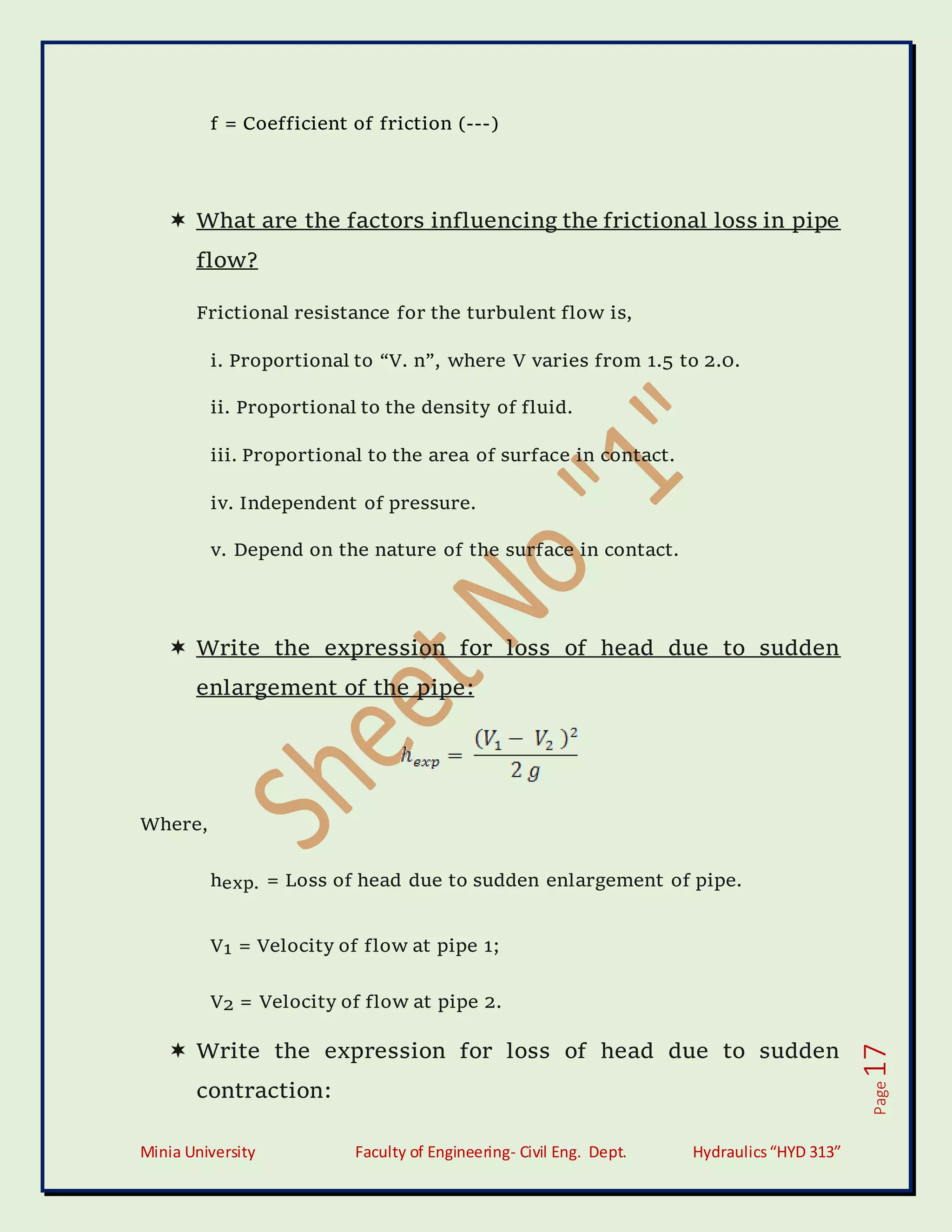 Minia University Faculty of Engineering- Civil Eng. Dept. Hydraulics“HYD 313”
Page
17
f = Coefficient of friction (---)
 What are the factors influencing the frictional loss in pipe
flow?
Frictional resistance for the turbulent flow is,
i. Proportional to “V. n”, where V varies from 1.5 to 2.0.
ii. Proportional to the density of fluid.
iii. Proportional to the area of surface in contact.
iv. Independent of pressure.
v. Depend on the nature of the surface in contact.
 Write the expression for loss of head due to sudden
enlargement of the pipe:
Where,
hexp. = Loss of head due to sudden enlargement of pipe.
V1 = Velocity of flow at pipe 1;
V2 = Velocity of flow at pipe 2.
 Write the expression for loss of head due to sudden
contraction:
 