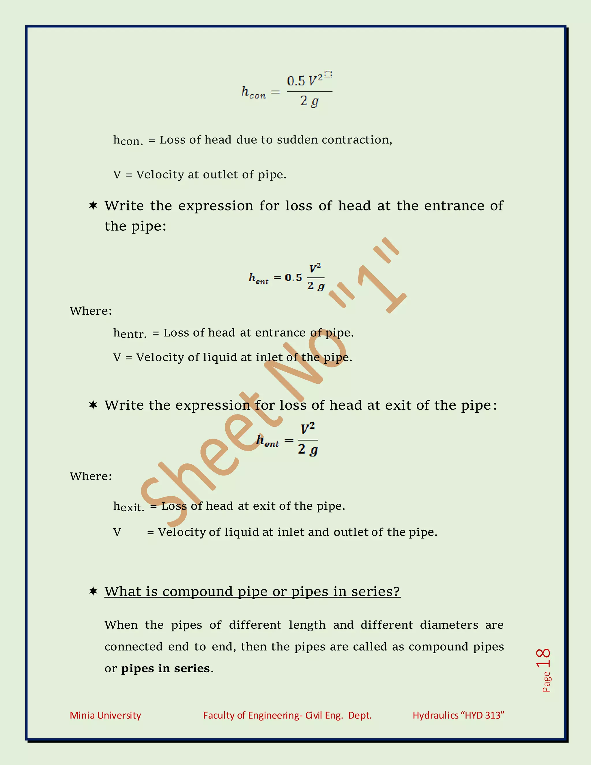 Minia University Faculty of Engineering- Civil Eng. Dept. Hydraulics“HYD 313”
Page
18
hcon. = Loss of head due to sudden contraction,
V = Velocity at outlet of pipe.
 Write the expression for loss of head at the entrance of
the pipe:
Where:
hentr. = Loss of head at entrance of pipe.
V = Velocity of liquid at inlet of the pipe.
 Write the expression for loss of head at exit of the pipe:
Where:
hexit. = Loss of head at exit of the pipe.
V = Velocity of liquid at inlet and outlet of the pipe.
 What is compound pipe or pipes in series?
When the pipes of different length and different diameters are
connected end to end, then the pipes are called as compound pipes
or pipes in series.
 
